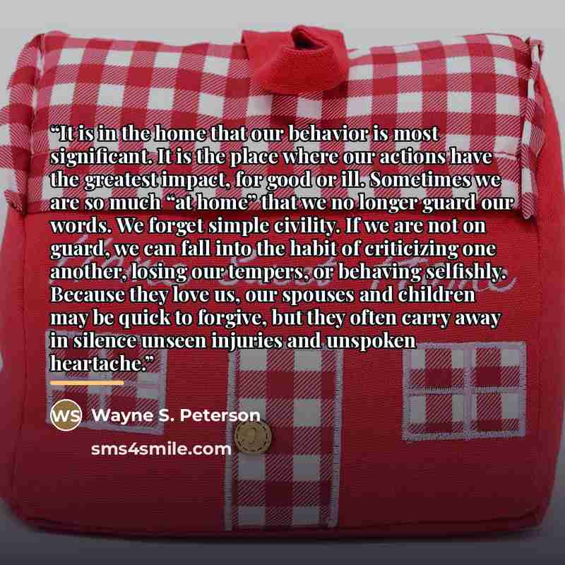“It is in the home that our behavior is most significant. It is the place where our actions have the greatest impact, for good or ill. Sometimes we are so much “at home” that we no longer guard our words. We forget simple civility. If we are not on guard, we can fall into the habit of criticizing…” quote by Wayne S. Peterson