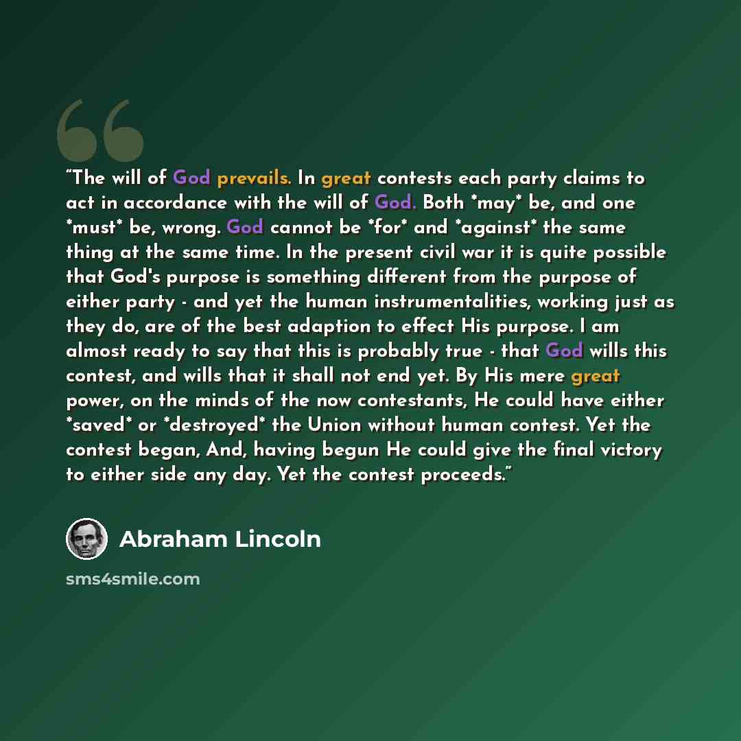 “The will of God prevails. In great contests each party claims to act in accordance with the will of God. Both *may* be, and one *must* be, wrong. God cannot be *for* and *against* the same thing at the same time. In the present civil war it is quite possible that God's purpose is something…” quote by Abraham Lincoln