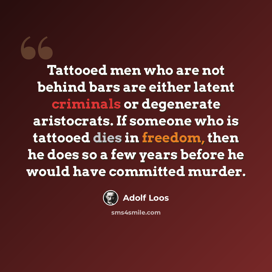 “Tattooed men who are not behind bars are either latent criminals or degenerate aristocrats. If someone who is tattooed dies in freedom, then he does so a few years before he would have committed murder.” quote by Adolf Loos
