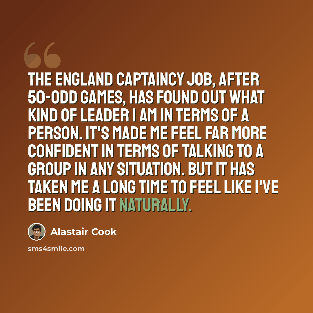 “The England captaincy job, after 50-odd games, has found out what kind of leader I am in terms of a person. It's made me feel far more confident in terms of talking to a group in any situation. But it has taken me a long time to feel like I've been doing it naturally.” quote by Alastair Cook