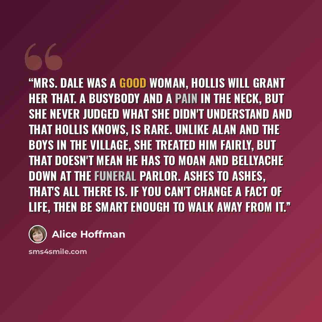 “Mrs. Dale was a good woman, Hollis will grant her that. A busybody and a pain in the neck, but she never judged what she didn't understand and that Hollis knows, is rare. Unlike Alan and the boys in the village, she treated him fairly, but that doesn't mean he has to moan and bellyache down at the…” quote by Alice Hoffman