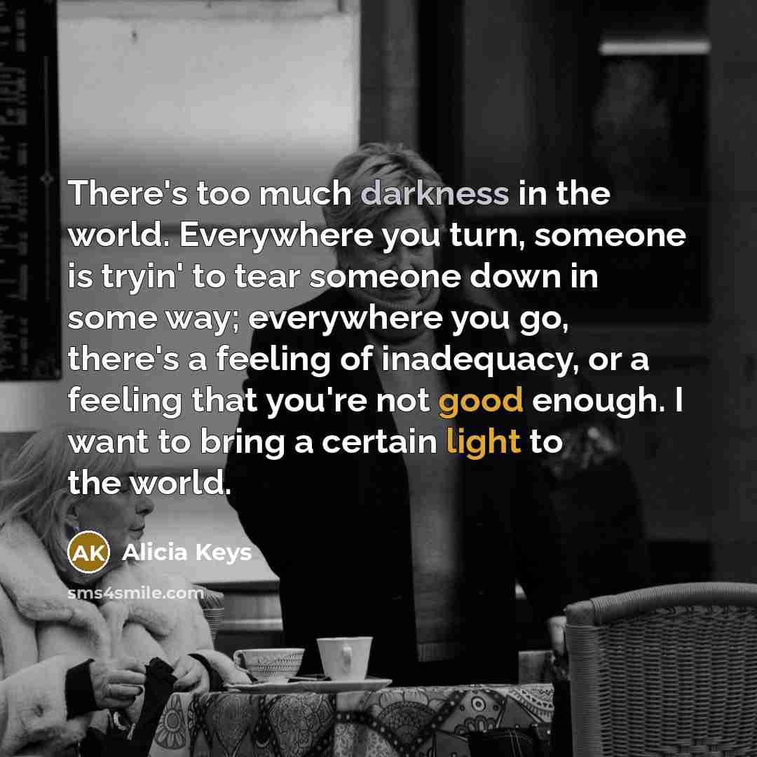 “There's too much darkness in the world. Everywhere you turn, someone is tryin' to tear someone down in some way; everywhere you go, there's a feeling of inadequacy, or a feeling that you're not good enough. I want to bring a certain light to the world.” quote by Alicia Keys