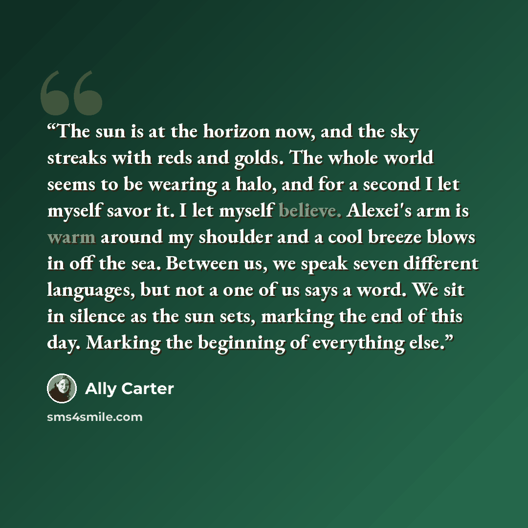 “The sun is at the horizon now, and the sky streaks with reds and golds. The whole world seems to be wearing a halo, and for a second I let myself savor it. I let myself believe. Alexei's arm is warm around my shoulder and a cool breeze blows in off the sea. Between us, we speak seven different…” quote by Ally Carter