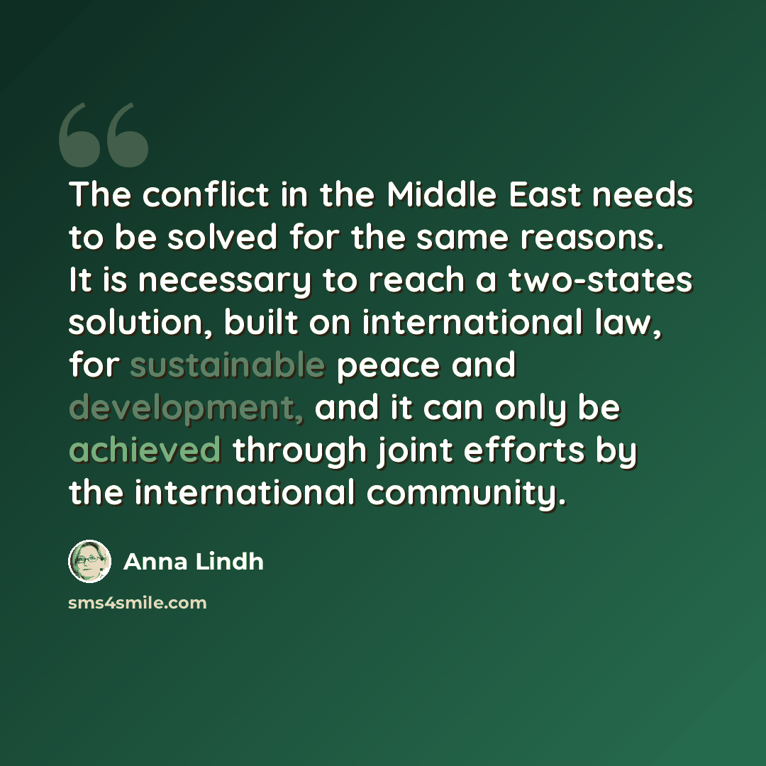 “The conflict in the Middle East needs to be solved for the same reasons. It is necessary to reach a two-states solution, built on international law, for sustainable peace and development, and it can only be achieved through joint efforts by the international community.” quote by Anna Lindh
