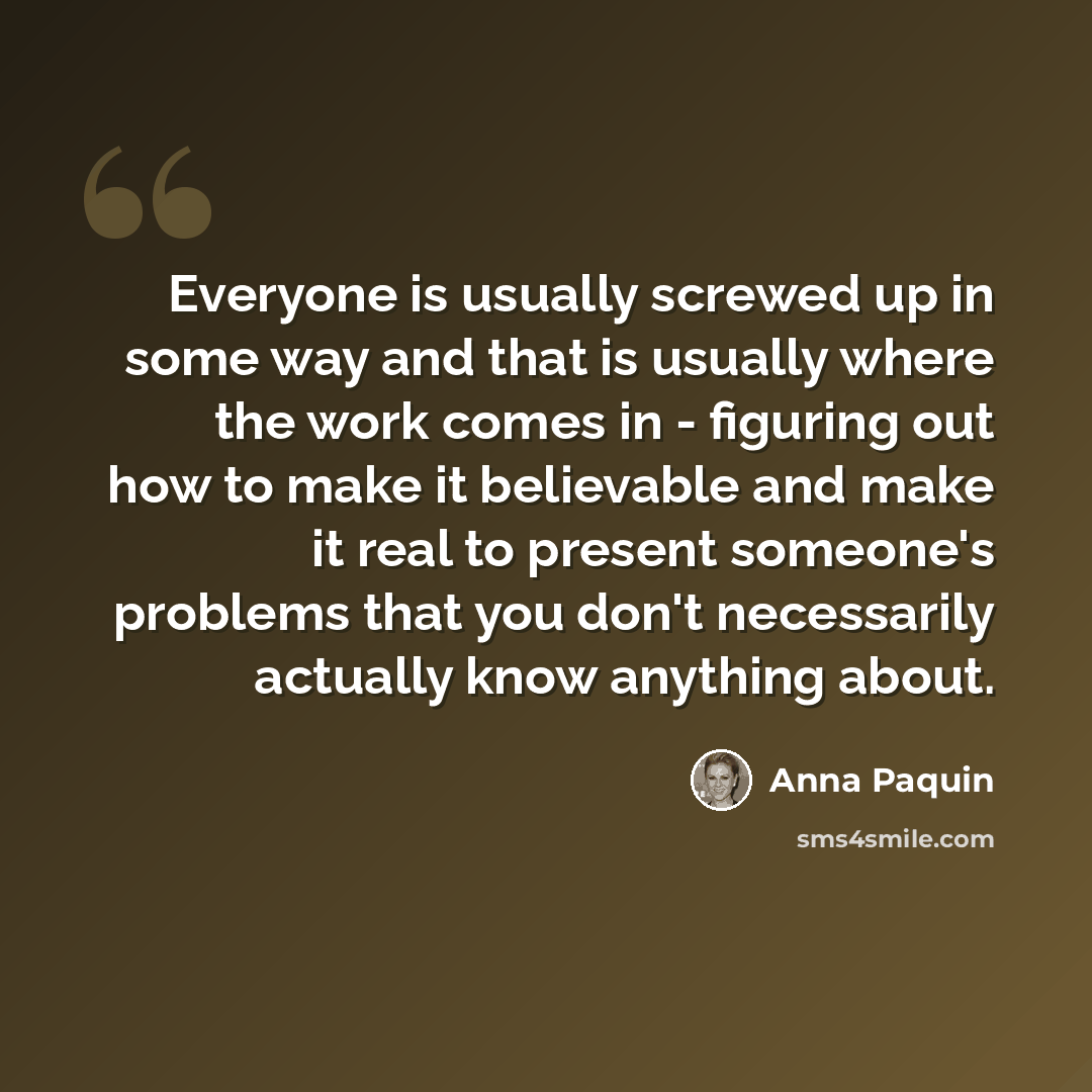 “Everyone is usually screwed up in some way and that is usually where the work comes in - figuring out how to make it believable and make it real to present someone's problems that you don't necessarily actually know anything about.” quote by Anna Paquin