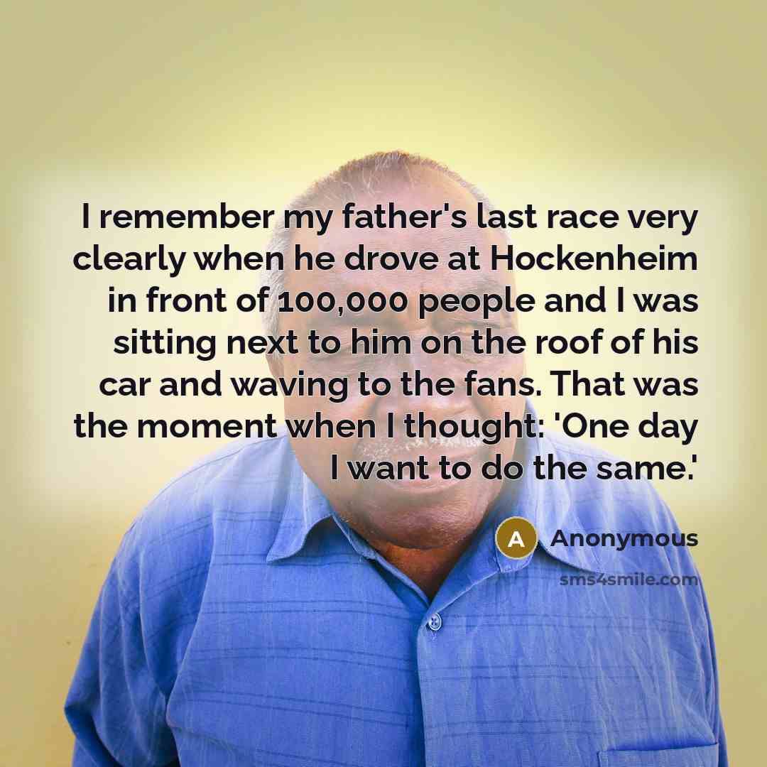 “I remember my father's last race very clearly when he drove at Hockenheim in front of 100,000 people and I was sitting next to him on the roof of his car and waving to the fans. That was the moment when I thought: 'One day I want to do the same.'” quote by Anonymous
