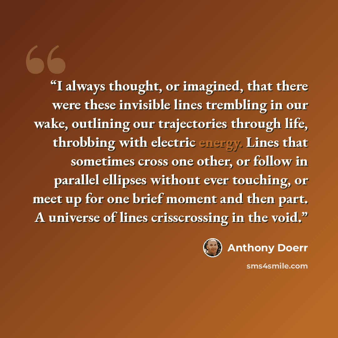 “I always thought, or imagined, that there were these invisible lines trembling in our wake, outlining our trajectories through life, throbbing with electric energy. Lines that sometimes cross one other, or follow in parallel ellipses without ever touching, or meet up for one brief moment and then…” quote by Anthony Doerr