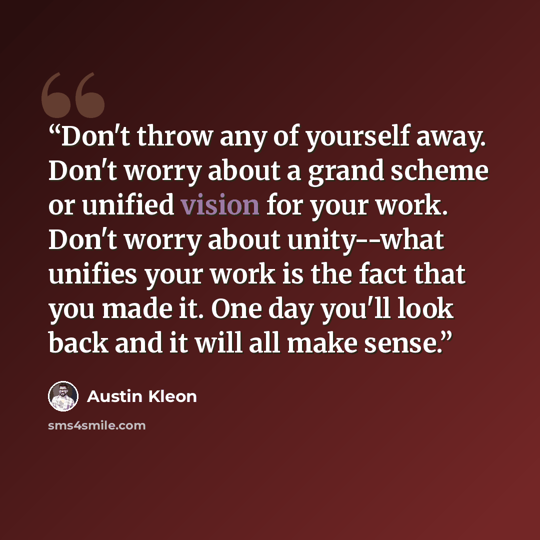 “Don't throw any of yourself away. Don't worry about a grand scheme or unified vision for your work. Don't worry about unity--what unifies your work is the fact that you made it. One day you'll look back and it will all make sense.” quote by Austin Kleon