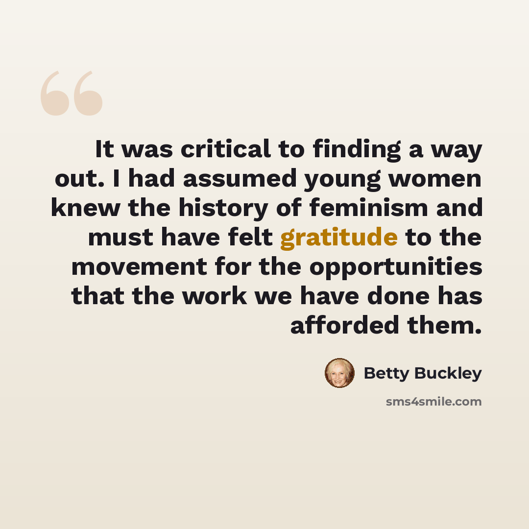“It was critical to finding a way out. I had assumed young women knew the history of feminism and must have felt gratitude to the movement for the opportunities that the work we have done has afforded them.” quote by Betty Buckley