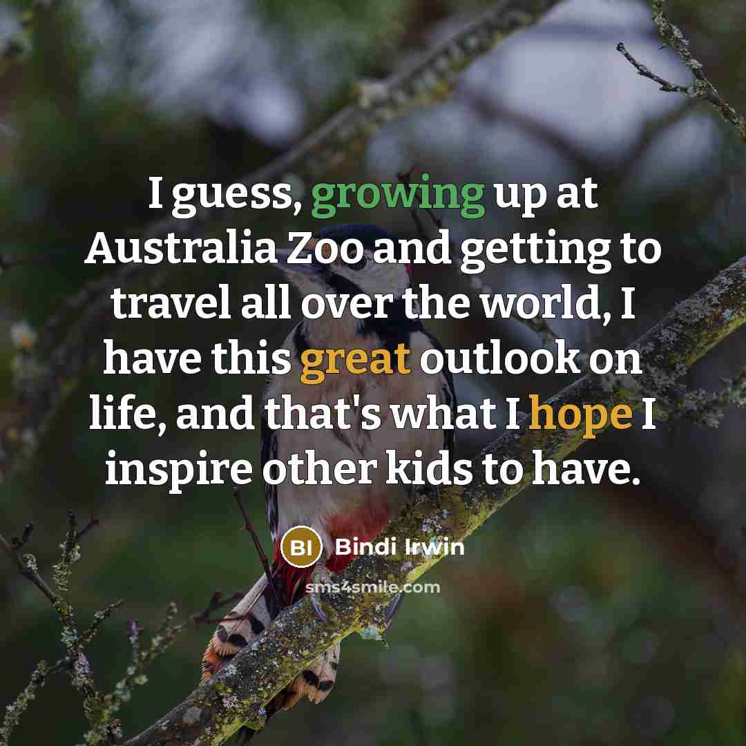 “I guess, growing up at Australia Zoo and getting to travel all over the world, I have this great outlook on life, and that's what I hope I inspire other kids to have.” quote by Bindi Irwin