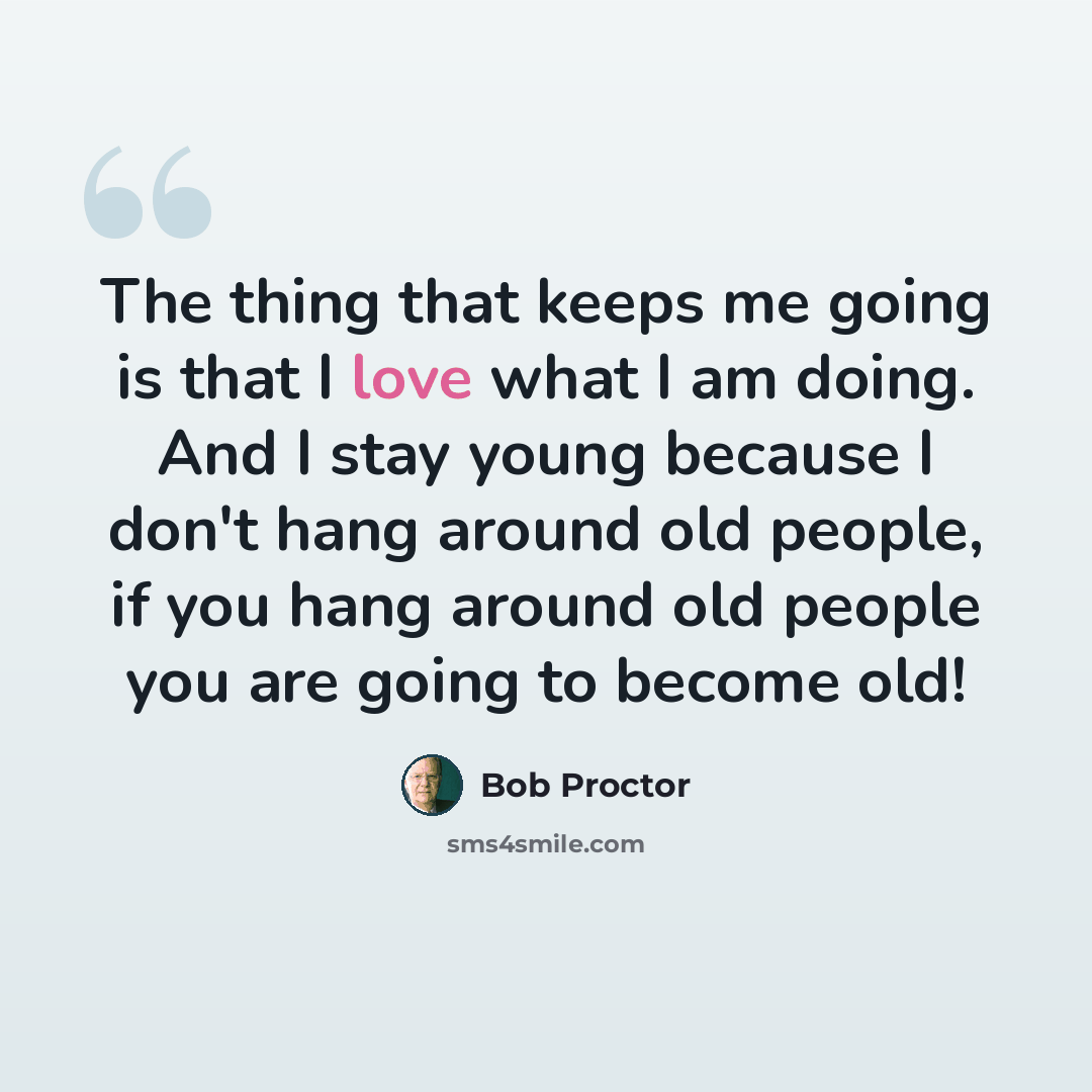 “The thing that keeps me going is that I love what I am doing. And I stay young because I don't hang around old people, if you hang around old people you are going to become old!” quote by Bob Proctor