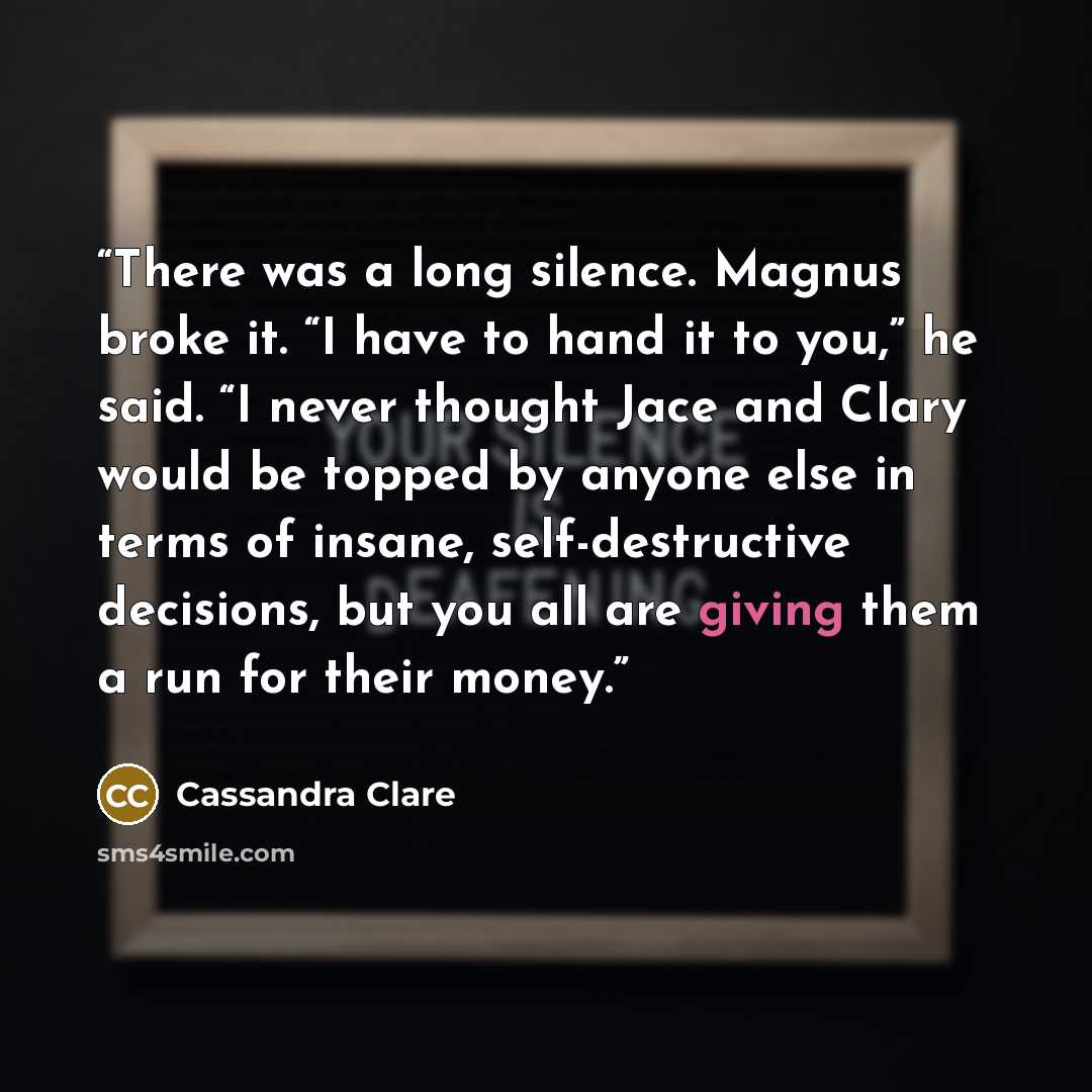 “There was a long silence. Magnus broke it. “I have to hand it to you,” he said. “I never thought Jace and Clary would be topped by anyone else in terms of insane, self-destructive decisions, but you all are giving them a run for their money.” quote by Cassandra Clare
