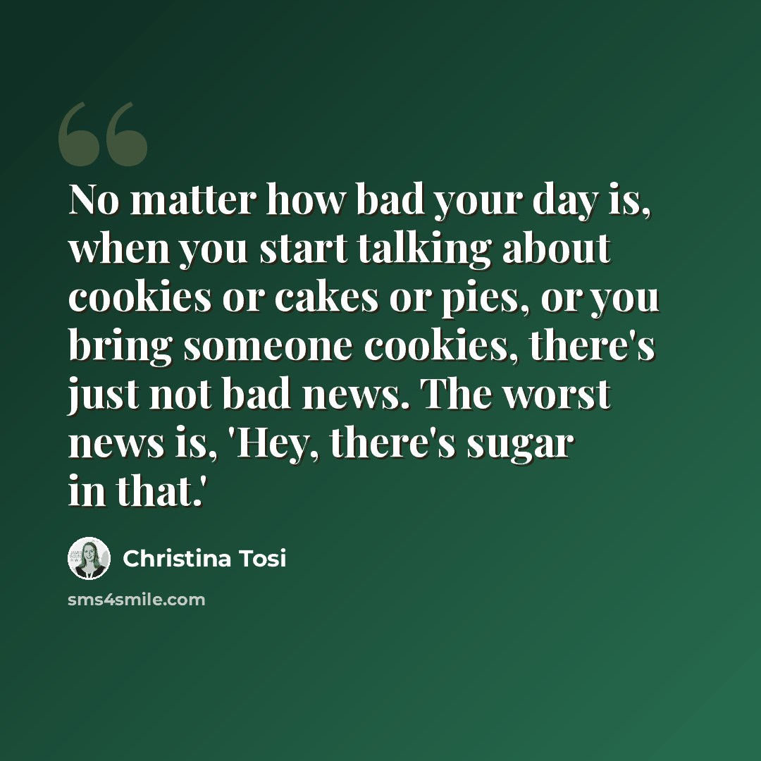 “No matter how bad your day is, when you start talking about cookies or cakes or pies, or you bring someone cookies, there's just not bad news. The worst news is, 'Hey, there's sugar in that.'” quote by Christina Tosi