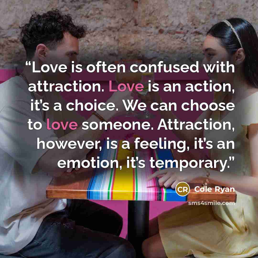 “Love is often confused with attraction. Love is an action, it’s a choice. We can choose to love someone. Attraction, however, is a feeling, it’s an emotion, it’s temporary.” quote by Cole Ryan