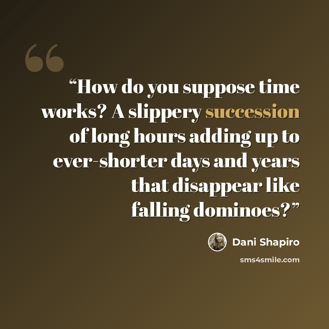 “How do you suppose time works? A slippery succession of long hours adding up to ever-shorter days and years that disappear like falling dominoes?” quote by Dani Shapiro