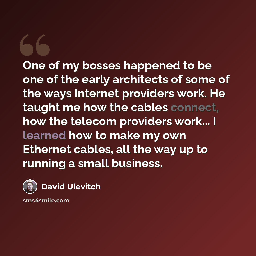 “One of my bosses happened to be one of the early architects of some of the ways Internet providers work. He taught me how the cables connect, how the telecom providers work... I learned how to make my own Ethernet cables, all the way up to running a small business.” quote by David Ulevitch