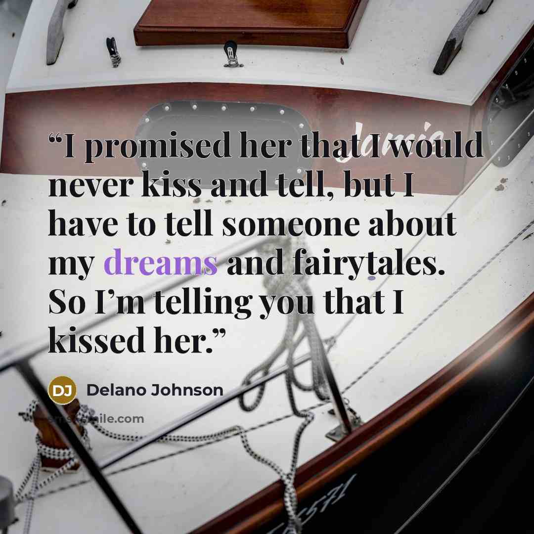 “I promised her that I would never kiss and tell, but I have to tell someone about my dreams and fairytales. So I’m telling you that I kissed her.” quote by Delano Johnson