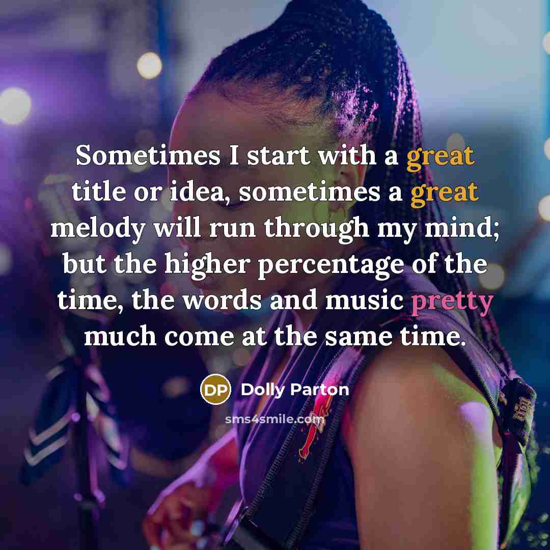 “Sometimes I start with a great title or idea, sometimes a great melody will run through my mind; but the higher percentage of the time, the words and music pretty much come at the same time.” quote by Dolly Parton