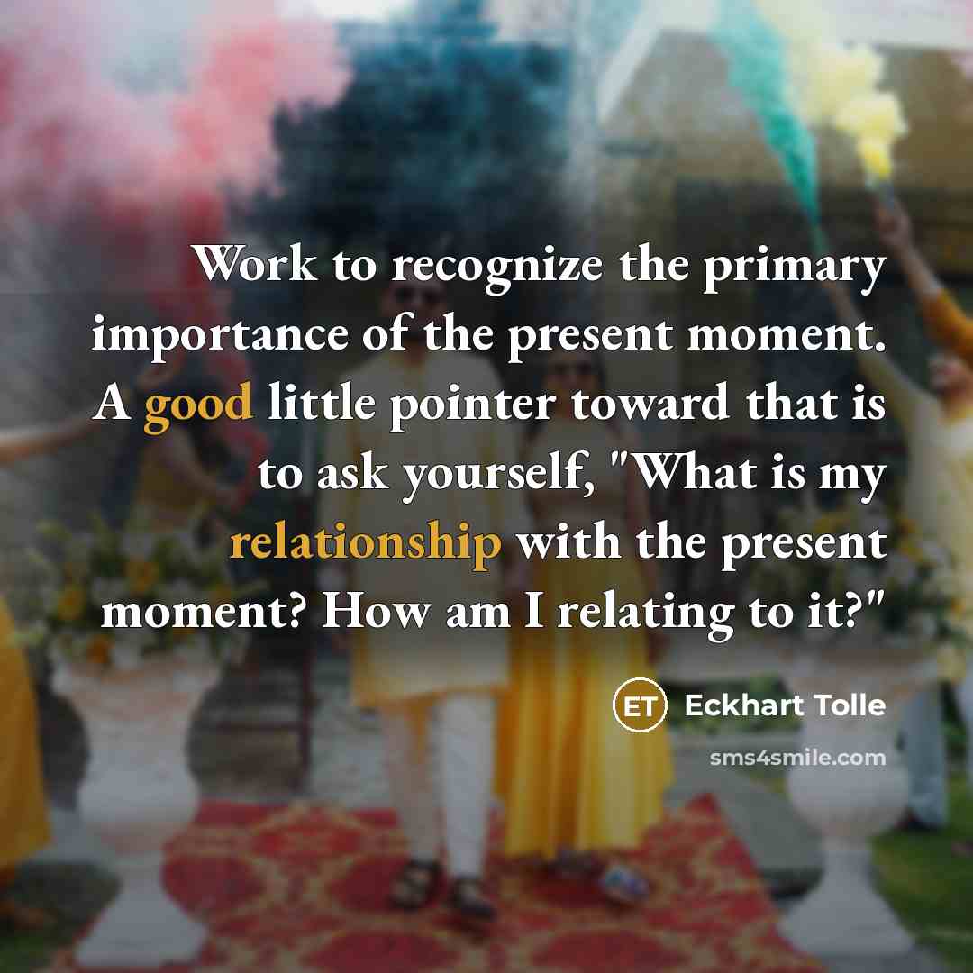 “Work to recognize the primary importance of the present moment. A good little pointer toward that is to ask yourself, "What is my relationship with the present moment? How am I relating to it?"” quote by Eckhart Tolle
