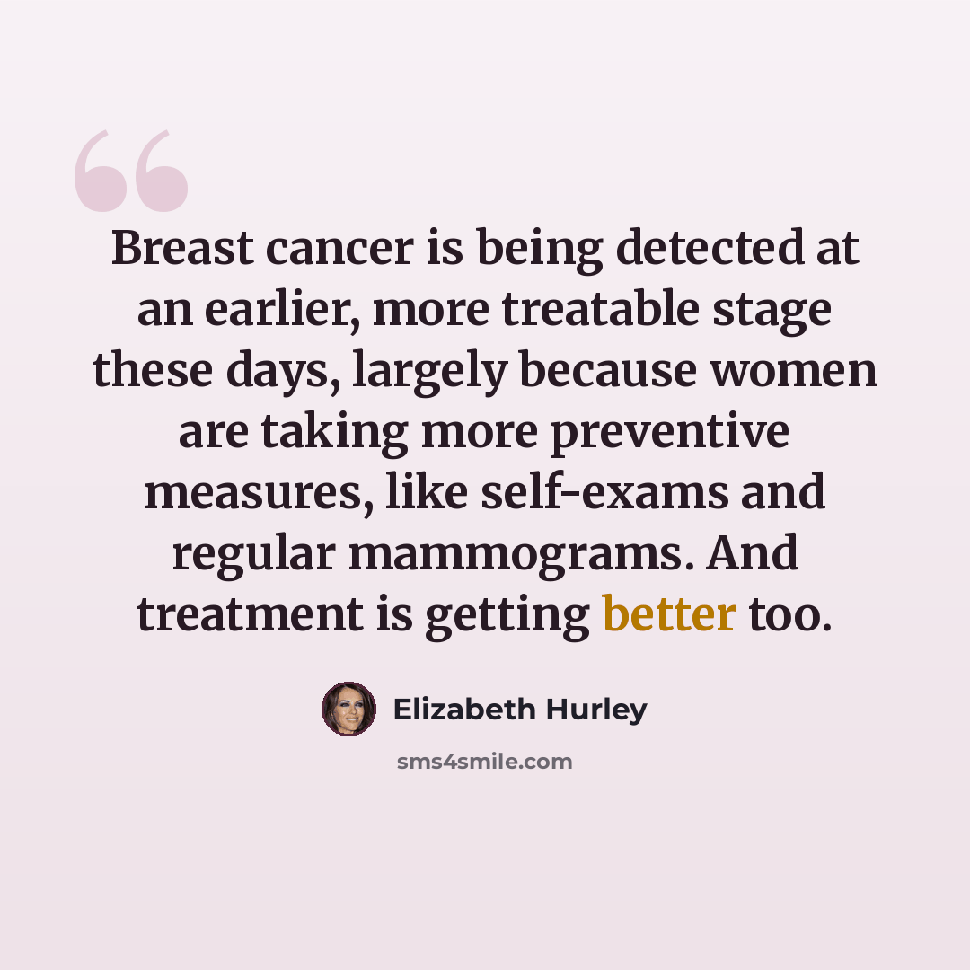 “Breast cancer is being detected at an earlier, more treatable stage these days, largely because women are taking more preventive measures, like self-exams and regular mammograms. And treatment is getting better too.” quote by Elizabeth Hurley