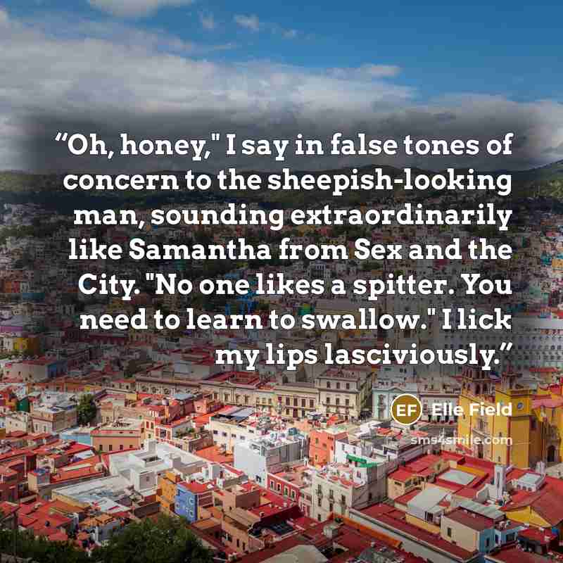 “Oh, honey," I say in false tones of concern to the sheepish-looking man, sounding extraordinarily like Samantha from Sex and the City. "No one likes a spitter. You need to learn to swallow." I lick my lips lasciviously.” quote by Elle Field