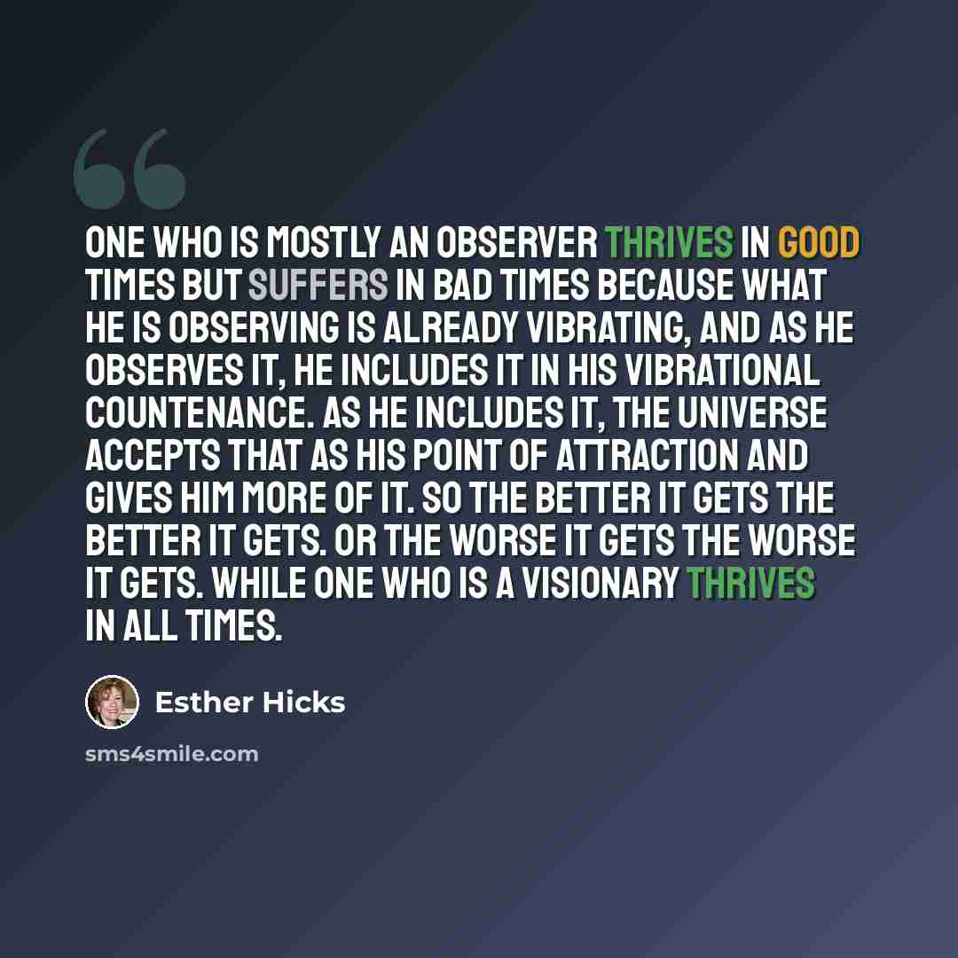 “One who is mostly an observer thrives in good times but suffers in bad times because what he is observing is already vibrating, and as he observes it, he includes it in his vibrational countenance. As he includes it, the Universe accepts that as his point of attraction and gives him more of it. So…” quote by Esther Hicks