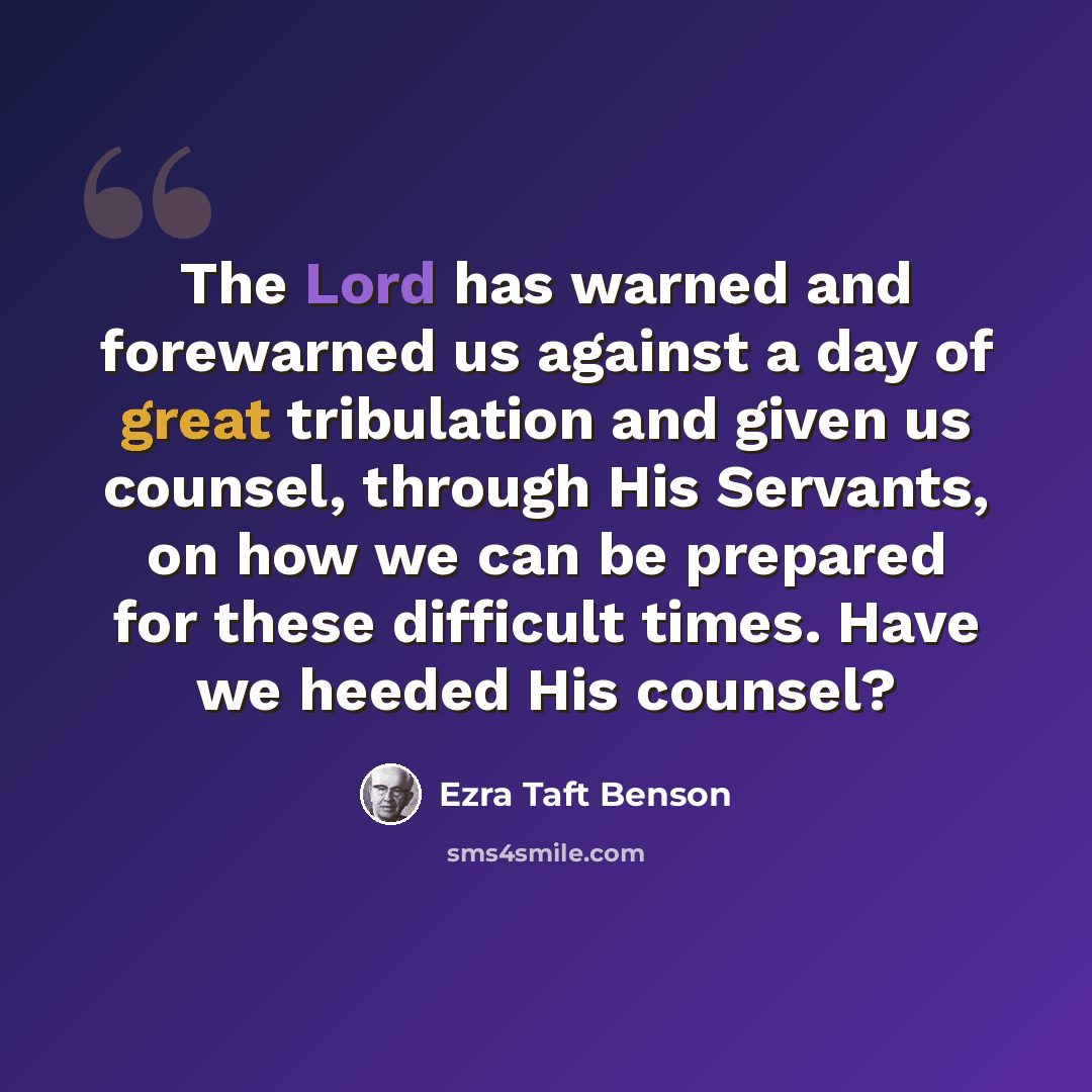 “The Lord has warned and forewarned us against a day of great tribulation and given us counsel, through His Servants, on how we can be prepared for these difficult times. Have we heeded His counsel?” quote by Ezra Taft Benson
