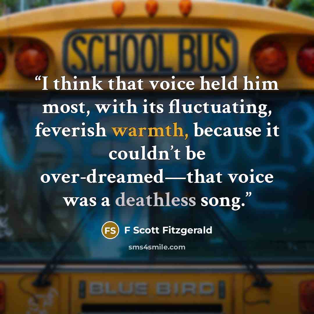 “I think that voice held him most, with its fluctuating, feverish warmth, because it couldn’t be over-dreamed—that voice was a deathless song.” quote by F Scott Fitzgerald