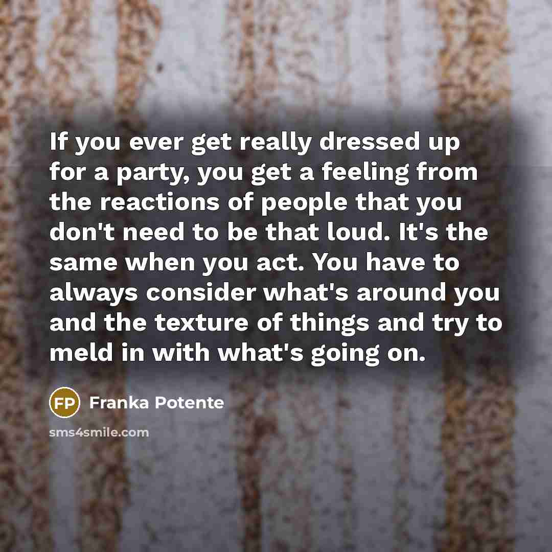 “If you ever get really dressed up for a party, you get a feeling from the reactions of people that you don't need to be that loud. It's the same when you act. You have to always consider what's around you and the texture of things and try to meld in with what's going on.” quote by Franka Potente