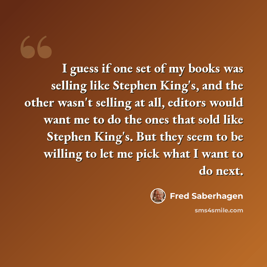 “I guess if one set of my books was selling like Stephen King's, and the other wasn't selling at all, editors would want me to do the ones that sold like Stephen King's. But they seem to be willing to let me pick what I want to do next.” quote by Fred Saberhagen