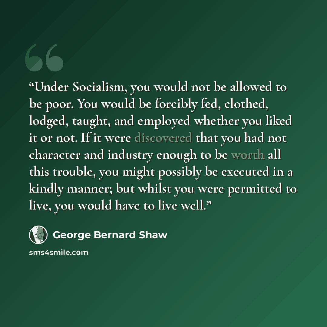 “Under Socialism, you would not be allowed to be poor. You would be forcibly fed, clothed, lodged, taught, and employed whether you liked it or not. If it were discovered that you had not character and industry enough to be worth all this trouble, you might possibly be executed in a kindly manner…” quote by George Bernard Shaw