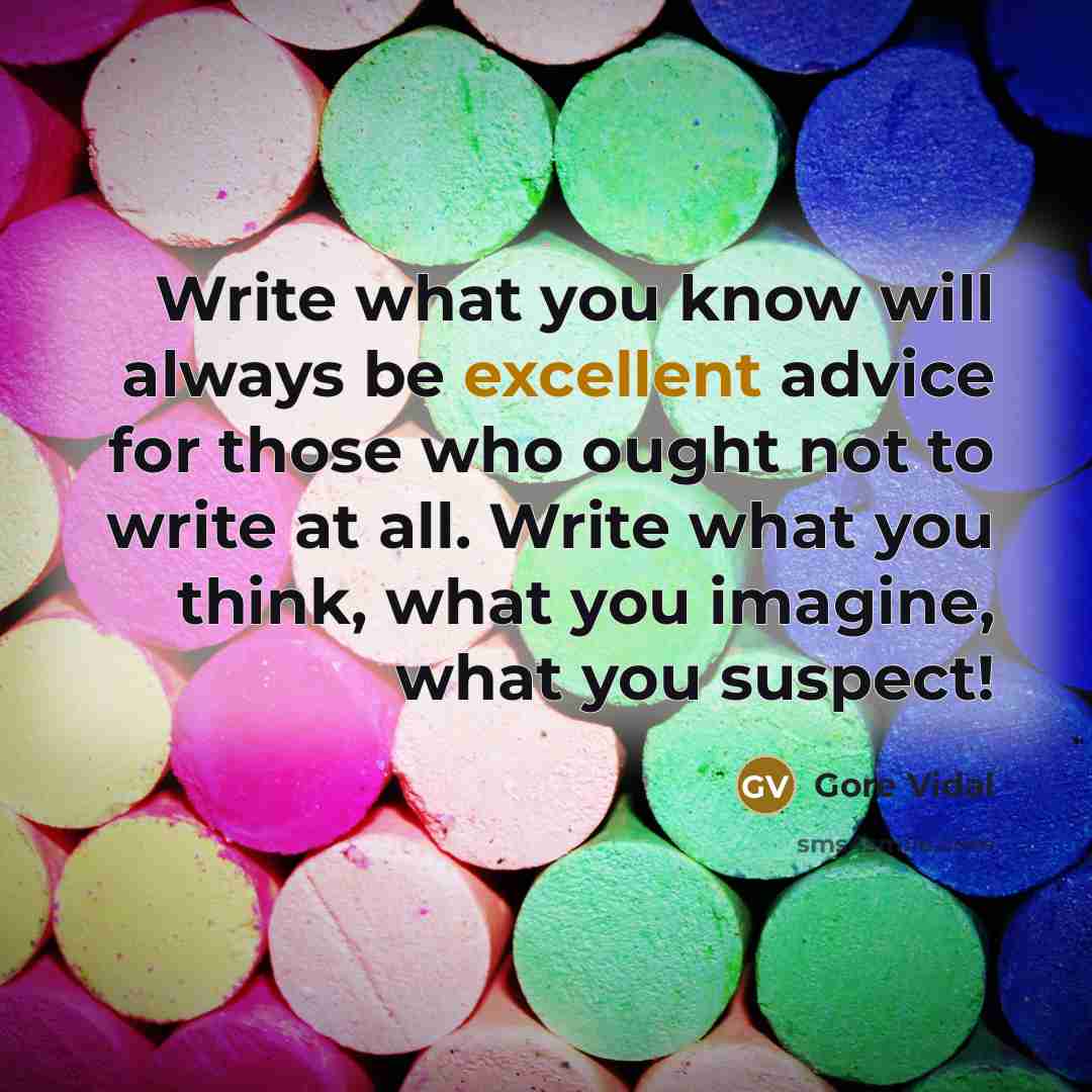 “Write what you know will always be excellent advice for those who ought not to write at all. Write what you think, what you imagine, what you suspect!” quote by Gore Vidal