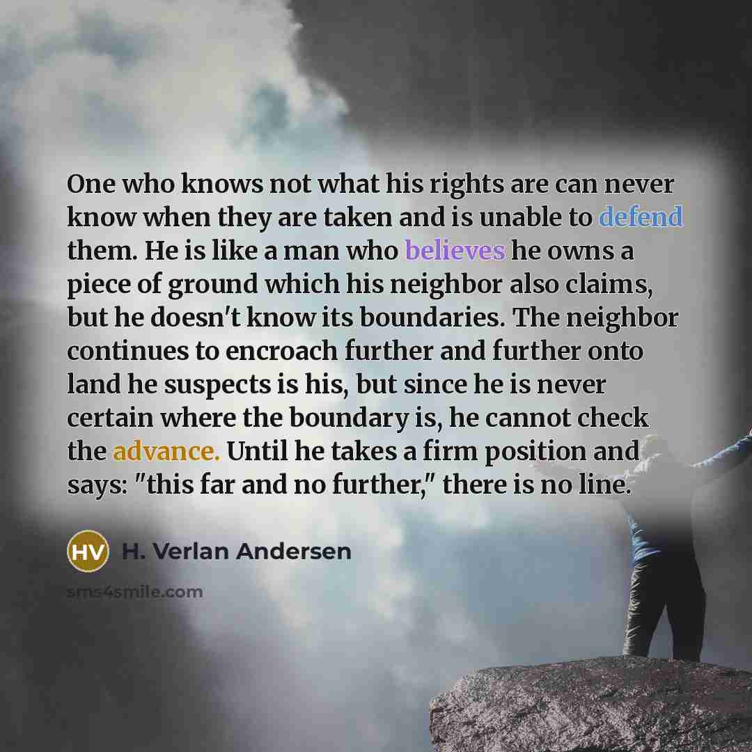 “One who knows not what his rights are can never know when they are taken and is unable to defend them. He is like a man who believes he owns a piece of ground which his neighbor also claims, but he doesn't know its boundaries. The neighbor continues to encroach further and further onto land he…” quote by H. Verlan Andersen