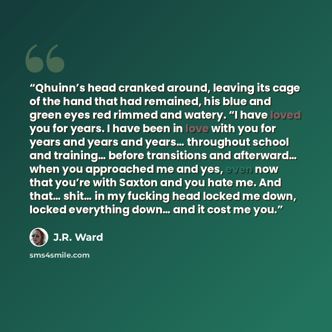 “Qhuinn’s head cranked around, leaving its cage of the hand that had remained, his blue and green eyes red rimmed and watery. “I have loved you for years. I have been in love with you for years and years and years… throughout school and training… before transitions and afterward… when you…” quote by J.R. Ward