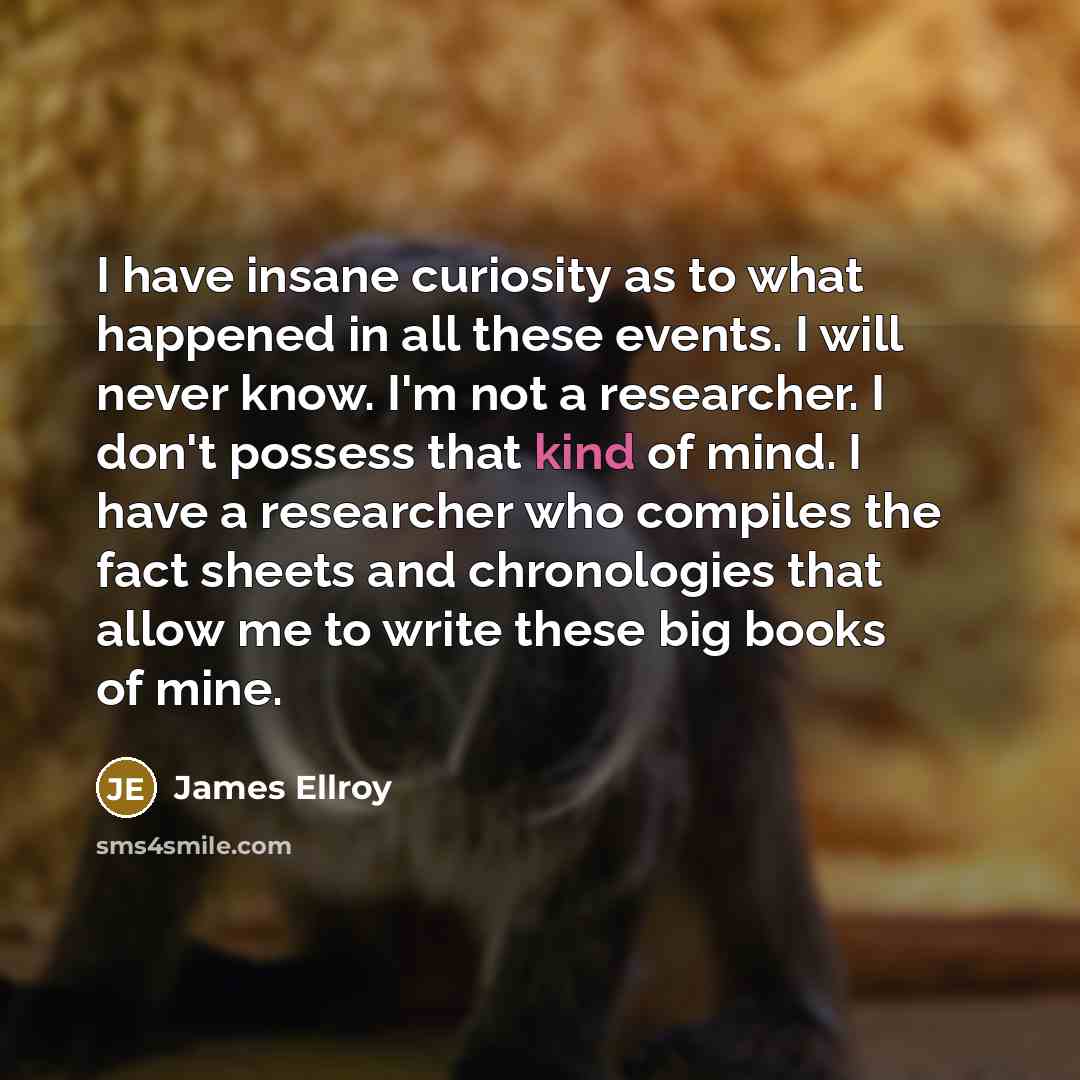 “I have insane curiosity as to what happened in all these events. I will never know. I'm not a researcher. I don't possess that kind of mind. I have a researcher who compiles the fact sheets and chronologies that allow me to write these big books of mine.” quote by James Ellroy