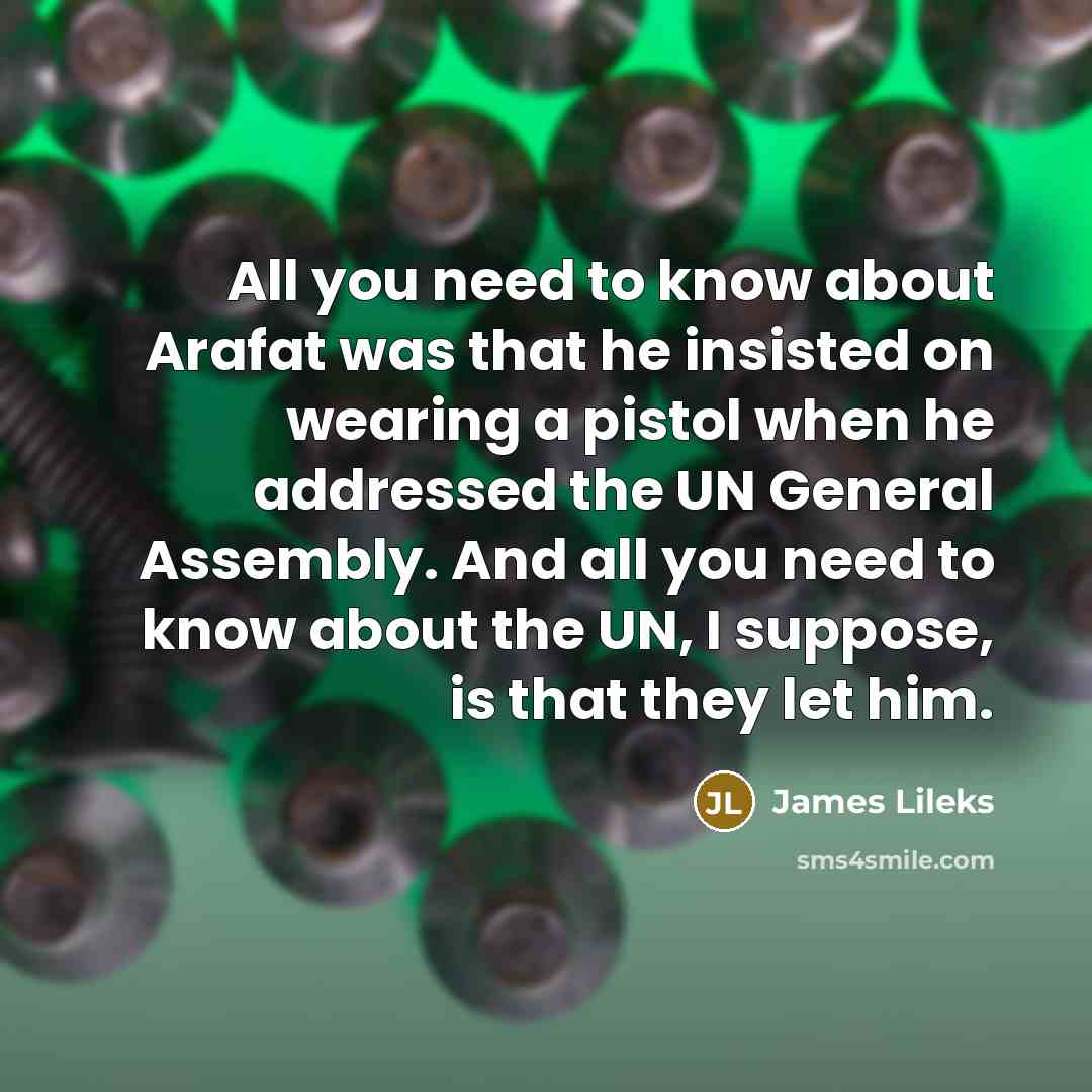 “All you need to know about Arafat was that he insisted on wearing a pistol when he addressed the UN General Assembly. And all you need to know about the UN, I suppose, is that they let him.” quote by James Lileks