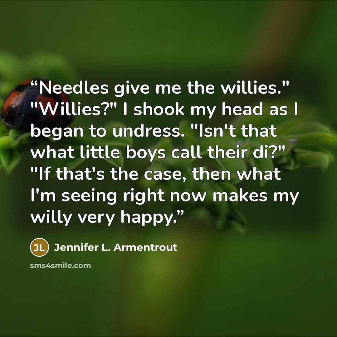 “Needles give me the willies." "Willies?" I shook my head as I began to undress. "Isn't that what little boys call their di?" "If that's the case, then what I'm seeing right now makes my willy very happy.” quote by Jennifer L. Armentrout