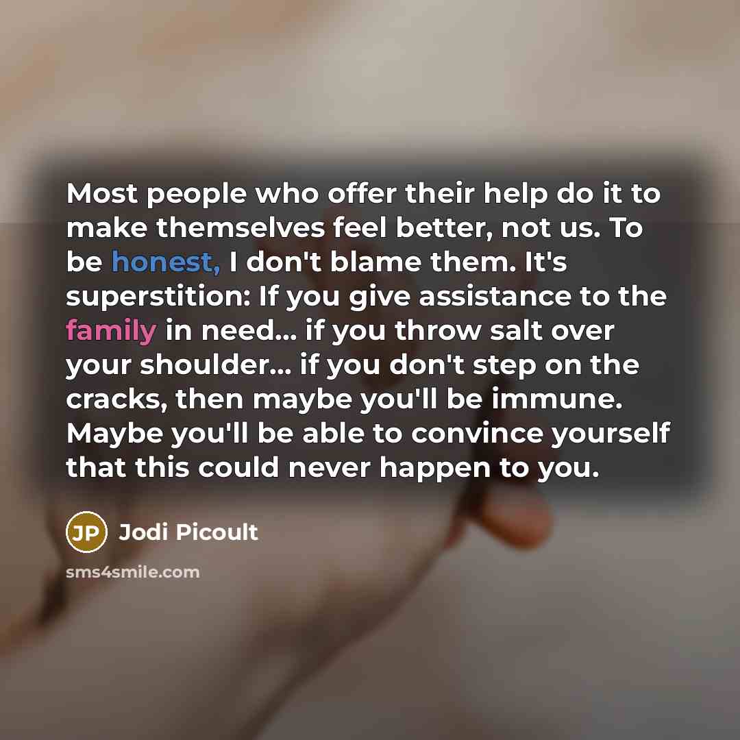 “Most people who offer their help do it to make themselves feel better, not us. To be honest, I don't blame them. It's superstition: If you give assistance to the family in need... if you throw salt over your shoulder... if you don't step on the cracks, then maybe you'll be immune. Maybe you'll be…” quote by Jodi Picoult