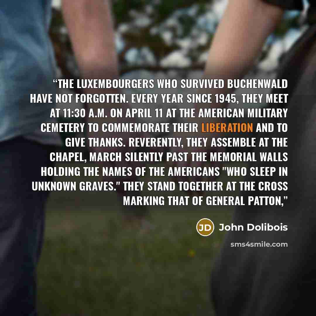“The Luxembourgers who survived Buchenwald have not forgotten. Every year since 1945, they meet at 11:30 A.M. on April 11 at the American Military Cemetery to commemorate their liberation and to give thanks. Reverently, they assemble at the chapel, march silently past the memorial walls holding the…” quote by John Dolibois
