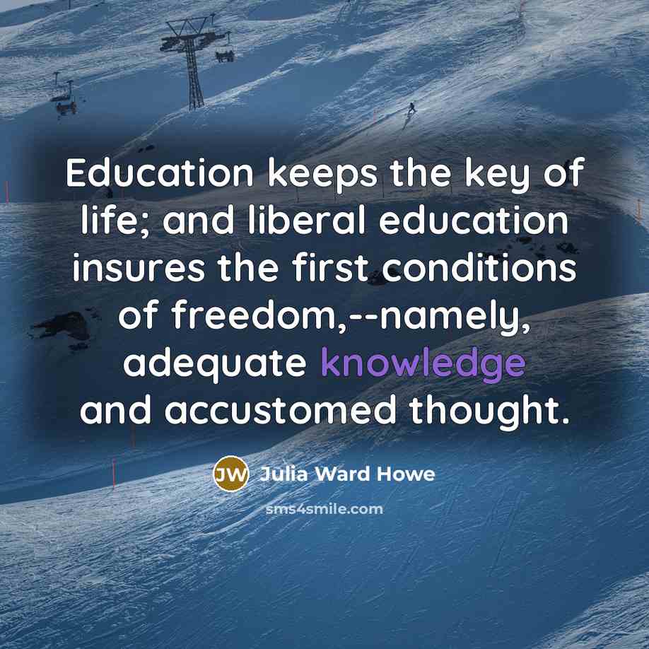 “Education keeps the key of life; and liberal education insures the first conditions of freedom,--namely, adequate knowledge and accustomed thought.” quote by Julia Ward Howe