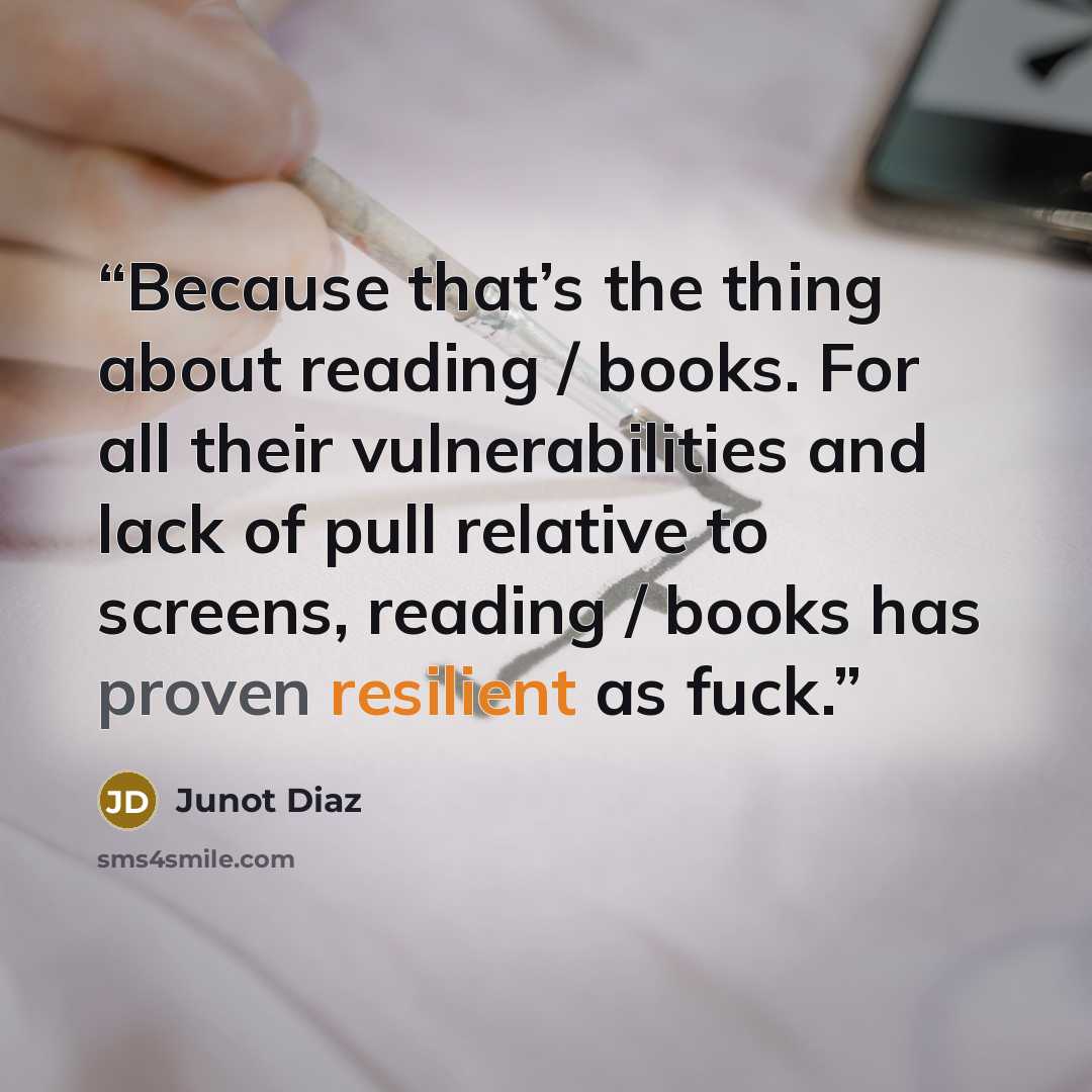 “Because that’s the thing about reading / books. For all their vulnerabilities and lack of pull relative to screens, reading / books has proven resilient as fuck.” quote by Junot Díaz