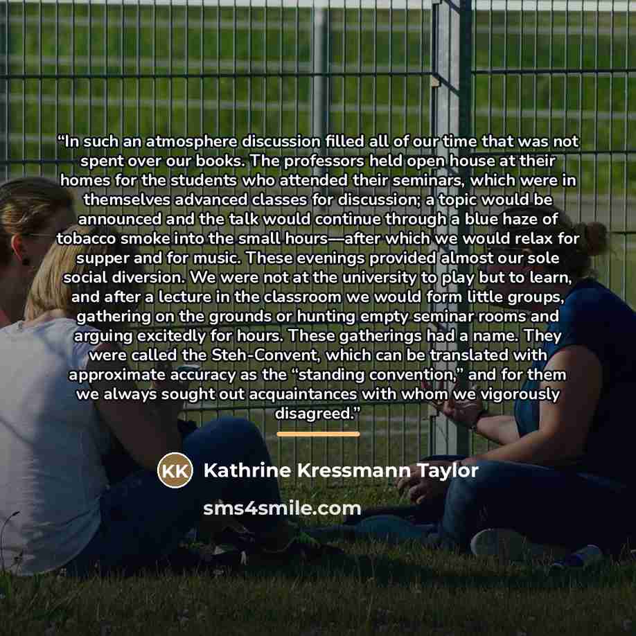 “In such an atmosphere discussion filled all of our time that was not spent over our books. The professors held open house at their homes for the students who attended their seminars, which were in themselves advanced classes for discussion; a topic would be announced and the talk would continue…” quote by Kathrine Kressmann Taylor