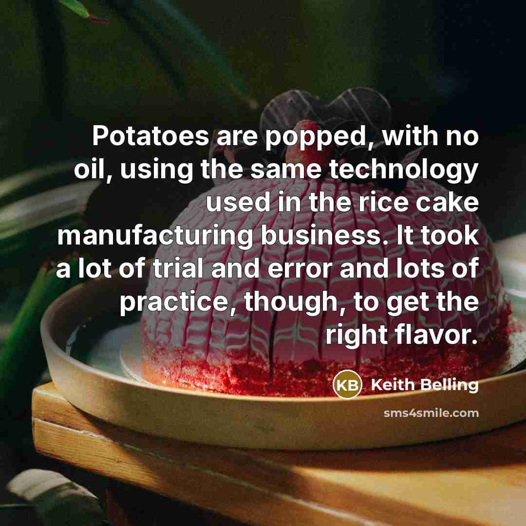 “Potatoes are popped, with no oil, using the same technology used in the rice cake manufacturing business. It took a lot of trial and error and lots of practice, though, to get the right flavor.” quote by Keith Belling