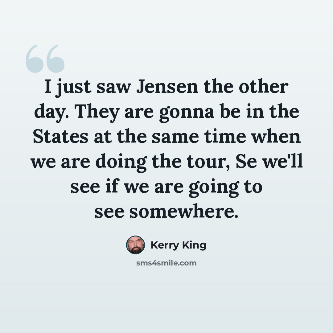 “I just saw Jensen the other day. They are gonna be in the States at the same time when we are doing the tour, Se we'll see if we are going to see somewhere.” quote by Kerry King