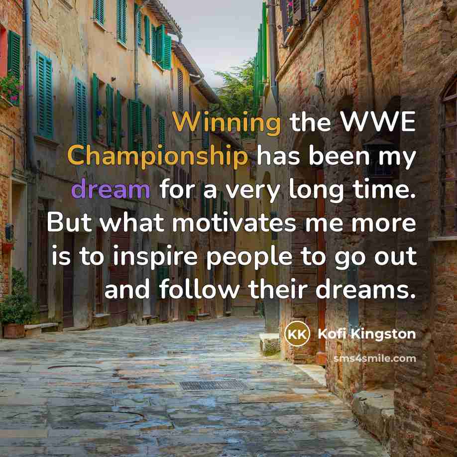 “Winning the WWE Championship has been my dream for a very long time. But what motivates me more is to inspire people to go out and follow their dreams.” quote by Kofi Kingston