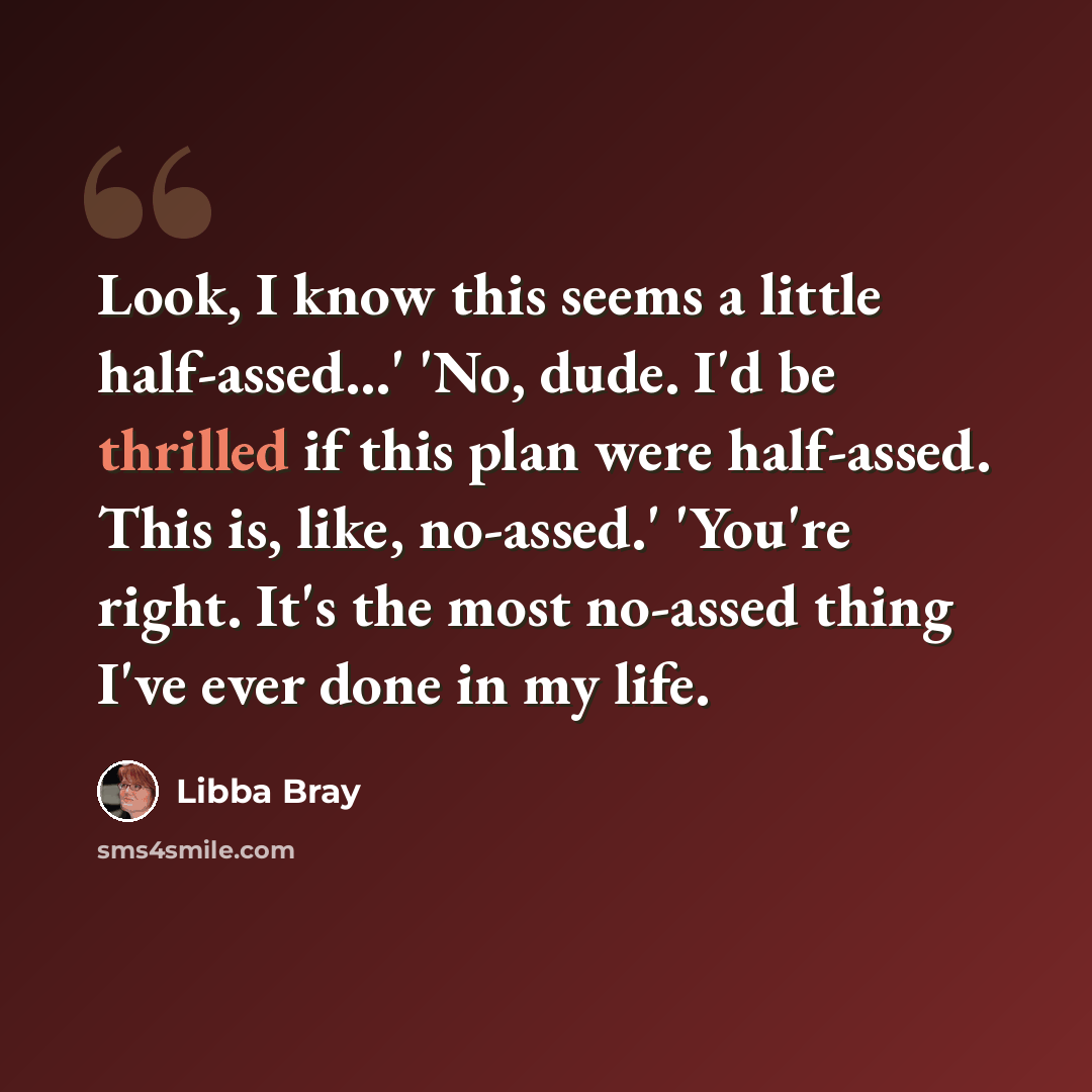 “Look, I know this seems a little half-assed...' 'No, dude. I'd be thrilled if this plan were half-assed. This is, like, no-assed.' 'You're right. It's the most no-assed thing I've ever done in my life.” quote by Libba Bray