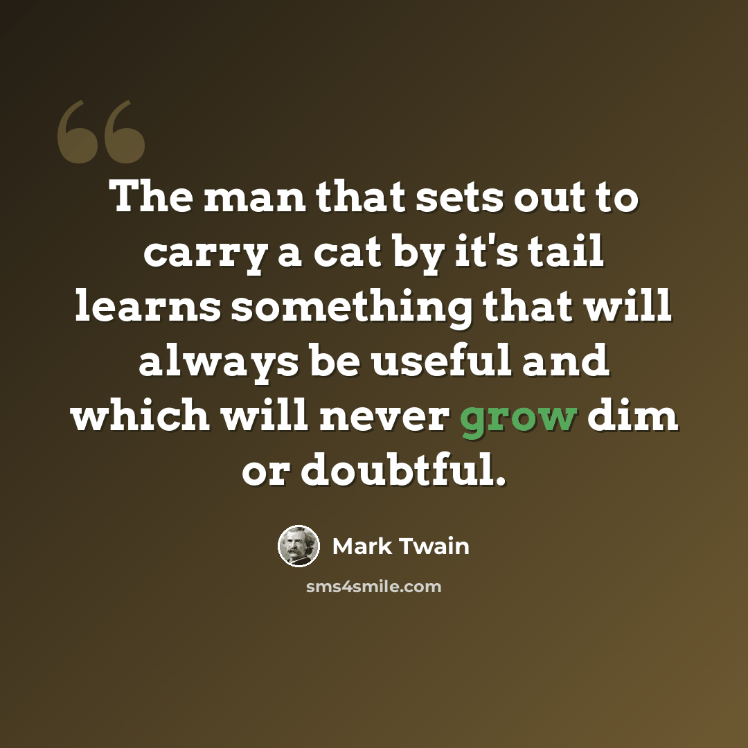 “The man that sets out to carry a cat by it's tail learns something that will always be useful and which will never grow dim or doubtful.” quote by Mark Twain