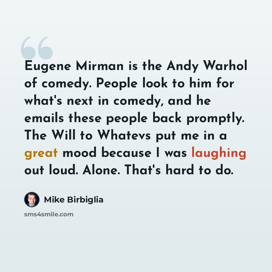 “Eugene Mirman is the Andy Warhol of comedy. People look to him for what's next in comedy, and he emails these people back promptly. The Will to Whatevs put me in a great mood because I was laughing out loud. Alone. That's hard to do.” quote by Mike Birbiglia
