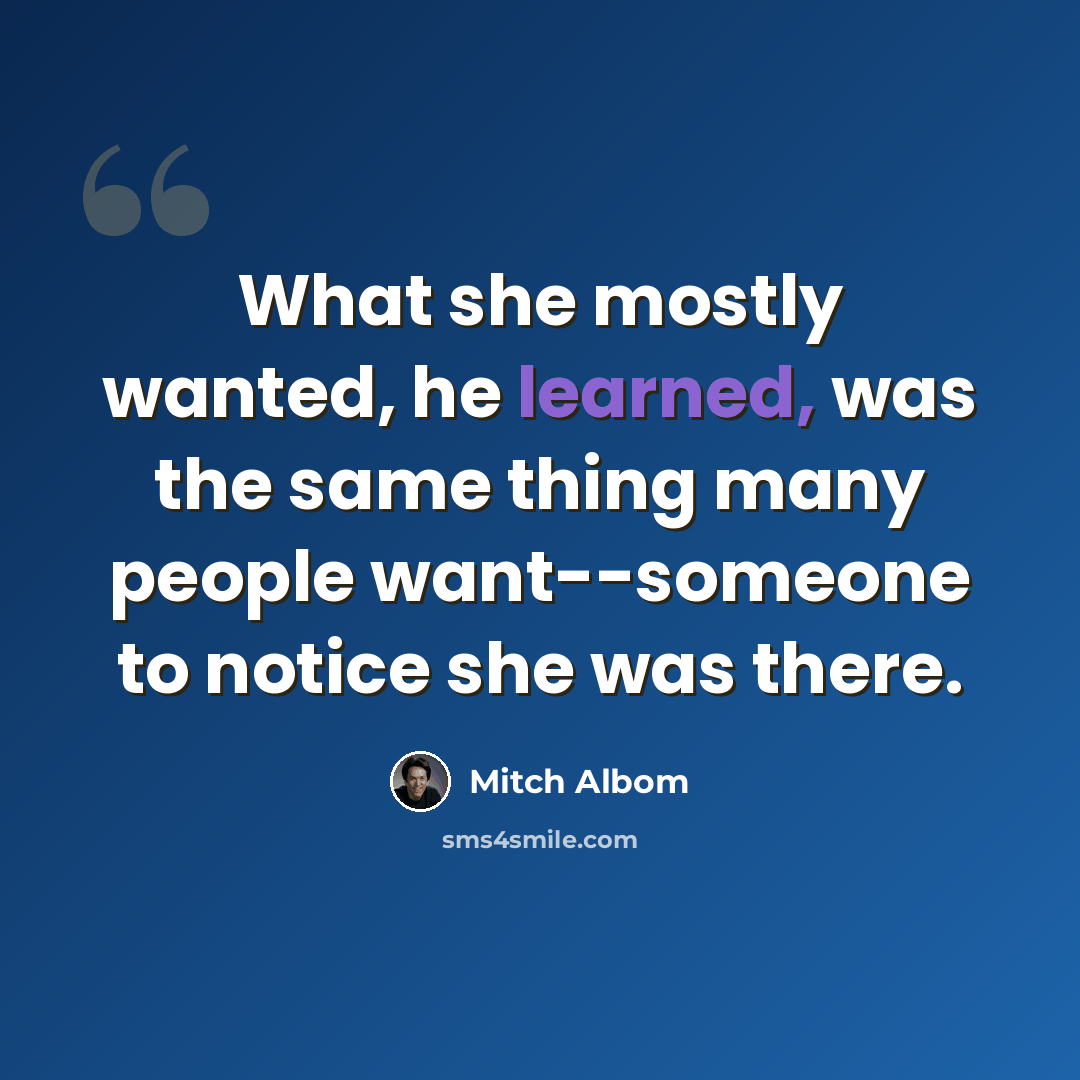 “What she mostly wanted, he learned, was the same thing many people want--someone to notice she was there.” quote by Mitch Albom