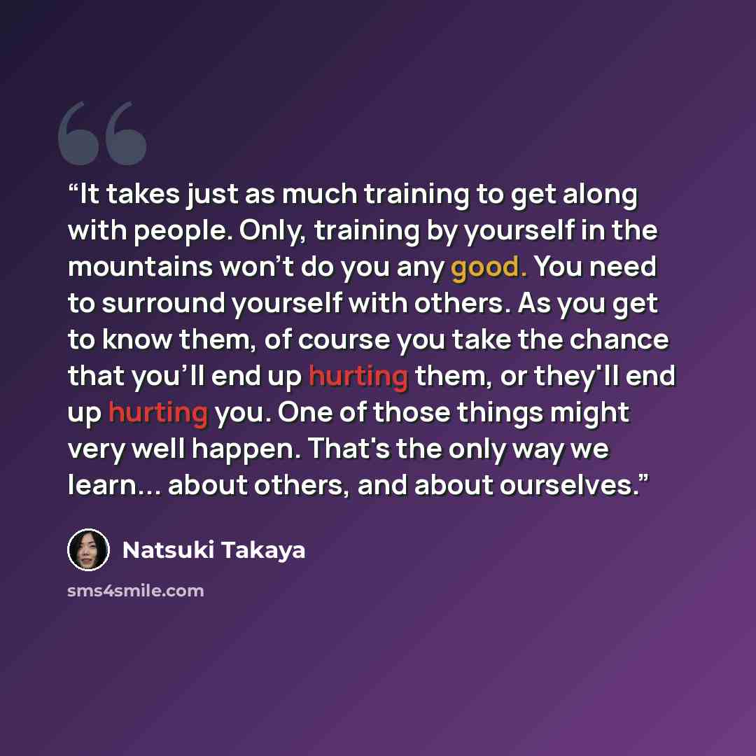 “It takes just as much training to get along with people. Only, training by yourself in the mountains won't do you any good. You need to surround yourself with others. As you get to know them, of course you take the chance that you'll end up hurting them, or they'll end up hurting you. One of those…” quote by Natsuki Takaya